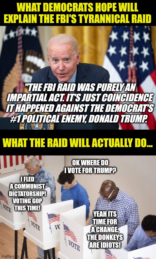 If you vote Democrat this mid-term, you have no eyes or no brains. Which one is it? | WHAT DEMOCRATS HOPE WILL EXPLAIN THE FBI'S TYRANNICAL RAID; "THE FBI RAID WAS PURELY AN IMPARTIAL ACT. IT'S JUST COINCIDENCE IT HAPPENED AGAINST THE DEMOCRAT'S #1 POLITICAL ENEMY, DONALD TRUMP. WHAT THE RAID WILL ACTUALLY DO... OK WHERE DO I VOTE FOR TRUMP? I FLED A COMMUNIST DICTATORSHIP! VOTING GOP THIS TIME! YEAH ITS TIME FOR A CHANGE. THE DONKEYS ARE IDIOTS! | image tagged in biden whisper,voters,donald trump,liberal hypocrisy,liberal logic,stupid people | made w/ Imgflip meme maker
