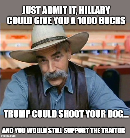 Sam Elliott special kind of stupid | JUST ADMIT IT, HILLARY COULD GIVE YOU A 1000 BUCKS TRUMP COULD SHOOT YOUR DOG... AND YOU WOULD STILL SUPPORT THE TRAITOR | image tagged in sam elliott special kind of stupid | made w/ Imgflip meme maker