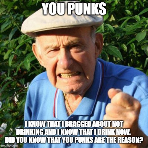 Grandpa we understand | YOU PUNKS; I KNOW THAT I BRAGGED ABOUT NOT DRINKING AND I KNOW THAT I DRINK NOW.  DID YOU KNOW THAT YOU PUNKS ARE THE REASON? | image tagged in angry old man,you punks,cut grandpa some slack,drink up,party time,go grandpa | made w/ Imgflip meme maker