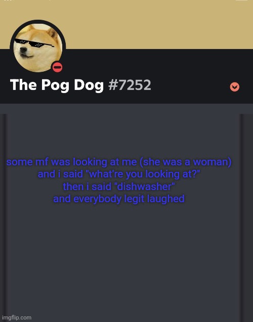 epic doggos epic discord temp | some mf was looking at me (she was a woman)

and i said "what're you looking at?"
then i said "dishwasher"

and everybody legit laughed | image tagged in epic doggos epic discord temp | made w/ Imgflip meme maker