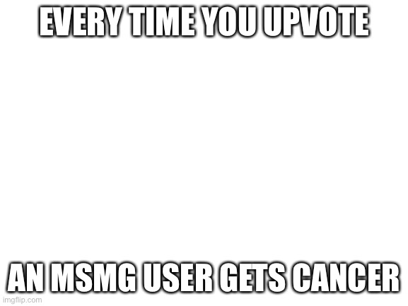 Blank White Template | EVERY TIME YOU UPVOTE; AN MSMG USER GETS CANCER | image tagged in blank white template | made w/ Imgflip meme maker