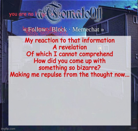 aTomato011 | My reaction to that information
A revelation
Of which I cannot comprehend
How did you come up with something so bizarre?
Making me repulse from the thought now... | image tagged in atomato011 | made w/ Imgflip meme maker