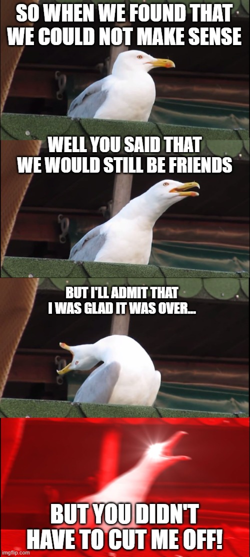 Inhaling Seagull | SO WHEN WE FOUND THAT WE COULD NOT MAKE SENSE; WELL YOU SAID THAT WE WOULD STILL BE FRIENDS; BUT I'LL ADMIT THAT I WAS GLAD IT WAS OVER... BUT YOU DIDN'T HAVE TO CUT ME OFF! | image tagged in memes,inhaling seagull | made w/ Imgflip meme maker