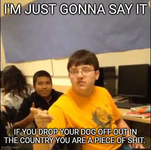 Im just going to say it | I'M JUST GONNA SAY IT; IF YOU DROP YOUR DOG OFF OUT IN THE COUNTRY YOU ARE A PIECE OF SHIT. | image tagged in im just going to say it | made w/ Imgflip meme maker