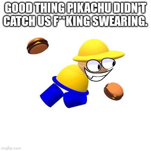 Blank Transparent Square Meme | GOOD THING PIKACHU DIDN'T CATCH US F**KING SWEARING. | image tagged in memes,blank transparent square | made w/ Imgflip meme maker