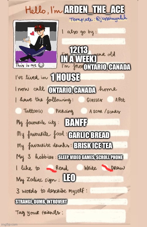 Hello! | ARDEN_THE_ACE; 12(13 IN A WEEK); ONTARIO, CANADA; 1 HOUSE; ONTARIO, CANADA; BANFF; GARLIC BREAD; BRISK ICE TEA; SLEEP, VIDEO GAMES, SCROLL PHONE; LEO; STRANGE, DUMB, INTROVERT | image tagged in hello i'm___ | made w/ Imgflip meme maker