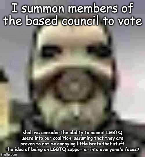 peak content | I summon members of the based council to vote; shall we consider the ability to accept LGBTQ users into our coalition, assuming that they are proven to not be annoying little brats that stuff the idea of being an LGBTQ supporter into everyone's faces? | image tagged in peak content | made w/ Imgflip meme maker