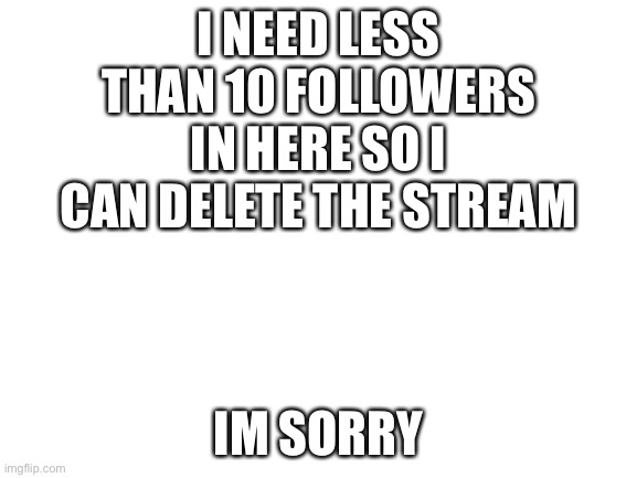 sorry. | I NEED LESS THAN 10 FOLLOWERS IN HERE SO I CAN DELETE THE STREAM; IM SORRY | image tagged in blank white template | made w/ Imgflip meme maker