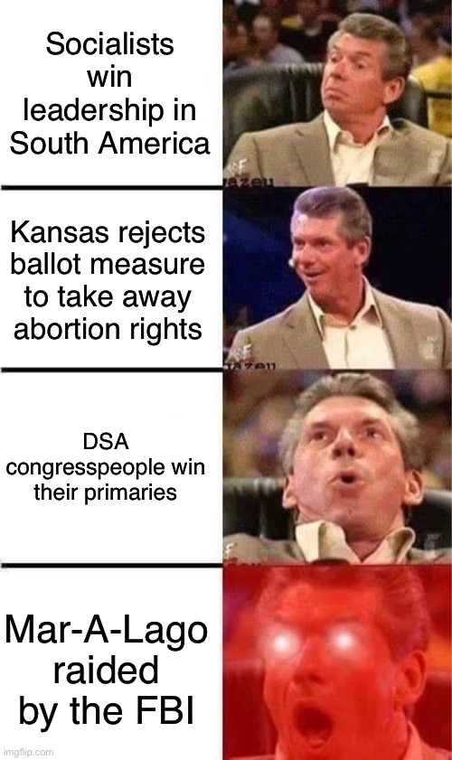 The left just keeps winning! | Socialists win leadership in South America; Kansas rejects ballot measure to take away abortion rights; DSA congresspeople win their primaries; Mar-A-Lago raided by the FBI | image tagged in vince mcmahon reaction w/glowing eyes,left is best,socialism,democratic socialism,leftist,kansas | made w/ Imgflip meme maker