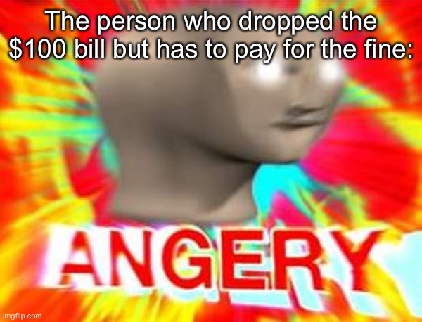 Surreal Angery | The person who dropped the $100 bill but has to pay for the fine: | image tagged in surreal angery | made w/ Imgflip meme maker