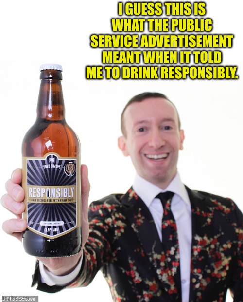 Drink | I GUESS THIS IS WHAT THE PUBLIC SERVICE ADVERTISEMENT MEANT WHEN IT TOLD ME TO DRINK RESPONSIBLY. | image tagged in alcohol | made w/ Imgflip meme maker