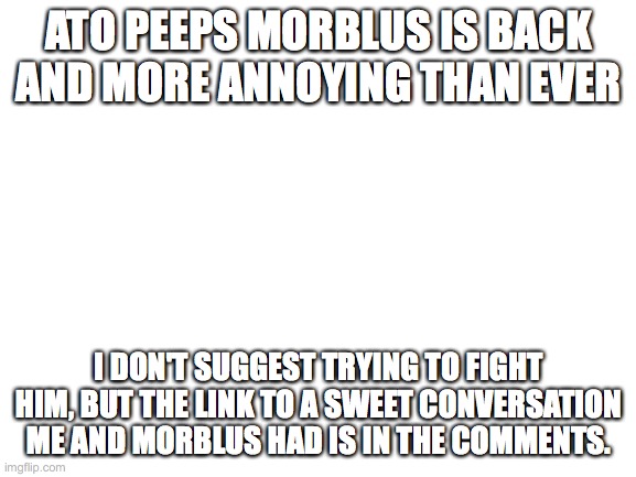 MORBLUS IS BACCCCCKKK | ATO PEEPS MORBLUS IS BACK AND MORE ANNOYING THAN EVER; I DON'T SUGGEST TRYING TO FIGHT HIM, BUT THE LINK TO A SWEET CONVERSATION ME AND MORBLUS HAD IS IN THE COMMENTS. | image tagged in blank white template,iltmj_iamatree and morblus suck,even though they're the same person | made w/ Imgflip meme maker