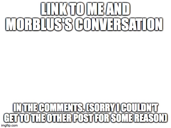 real link! | LINK TO ME AND MORBLUS'S CONVERSATION; IN THE COMMENTS. (SORRY I COULDN'T GET TO THE OTHER POST FOR SOME REASON) | image tagged in blank white template | made w/ Imgflip meme maker