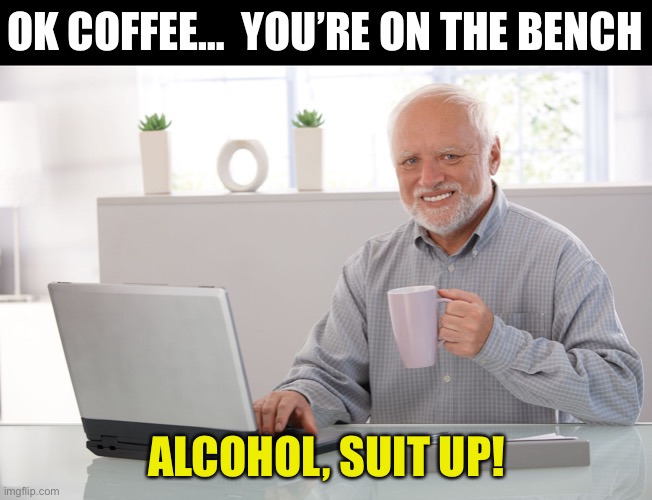 Coffee Alcohol | OK COFFEE…  YOU’RE ON THE BENCH; ALCOHOL, SUIT UP! | image tagged in hide the pain harold large | made w/ Imgflip meme maker