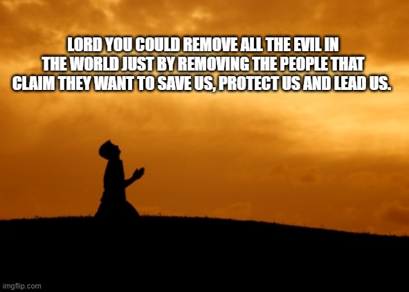 Save us from them | LORD YOU COULD REMOVE ALL THE EVIL IN THE WORLD JUST BY REMOVING THE PEOPLE THAT CLAIM THEY WANT TO SAVE US, PROTECT US AND LEAD US. | image tagged in prayer,save us,evil hides its nature,praise the lord,an age old game,good vs evil | made w/ Imgflip meme maker