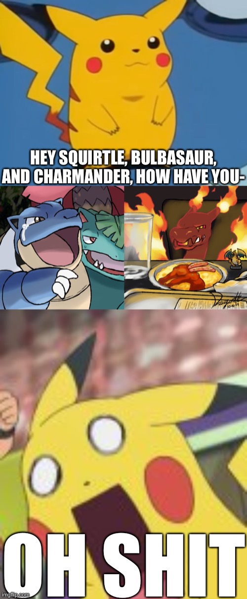 OH SHIT Pikachu | HEY SQUIRTLE, BULBASAUR, AND CHARMANDER, HOW HAVE YOU-; OH SHIT | image tagged in random pikachu template,blastoise yelling at gigantamax charizard,pikachu shocked,memes,surprised pikachu | made w/ Imgflip meme maker