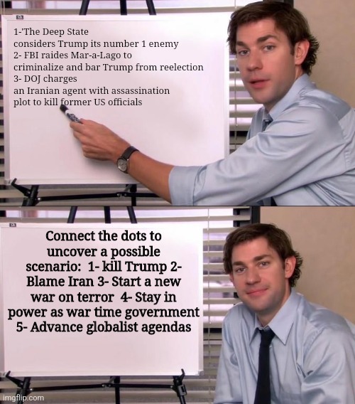 Jim Halpert Explains | 1-'The Deep State considers Trump its number 1 enemy
2- FBI raides Mar-a-Lago to criminalize and bar Trump from reelection 
3- DOJ charges an Iranian agent with assassination plot to kill former US officials; Connect the dots to uncover a possible scenario:  1- kill Trump 2- Blame Iran 3- Start a new war on terror  4- Stay in power as war time government 5- Advance globalist agendas | image tagged in jim halpert explains | made w/ Imgflip meme maker