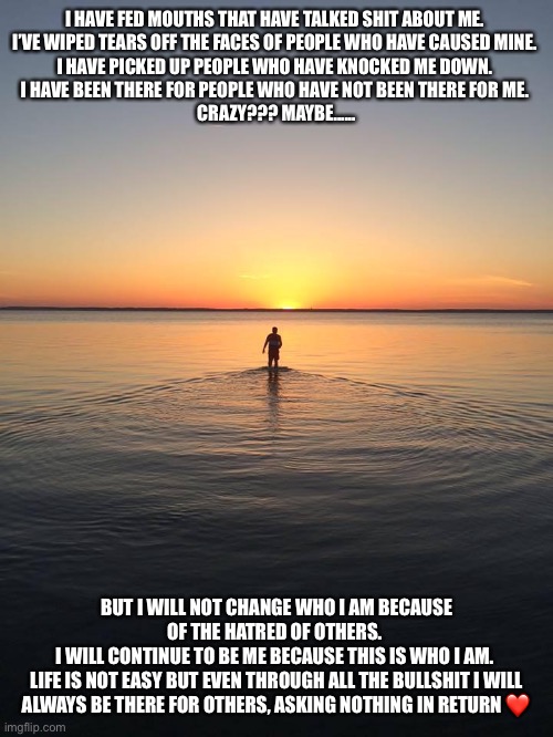 Peace on Water | I HAVE FED MOUTHS THAT HAVE TALKED SHIT ABOUT ME. 
I’VE WIPED TEARS OFF THE FACES OF PEOPLE WHO HAVE CAUSED MINE. 
I HAVE PICKED UP PEOPLE WHO HAVE KNOCKED ME DOWN. 
I HAVE BEEN THERE FOR PEOPLE WHO HAVE NOT BEEN THERE FOR ME. 
CRAZY??? MAYBE...... BUT I WILL NOT CHANGE WHO I AM BECAUSE OF THE HATRED OF OTHERS. 
I WILL CONTINUE TO BE ME BECAUSE THIS IS WHO I AM. 
LIFE IS NOT EASY BUT EVEN THROUGH ALL THE BULLSHIT I WILL ALWAYS BE THERE FOR OTHERS, ASKING NOTHING IN RETURN ❤️ | image tagged in peace on water | made w/ Imgflip meme maker