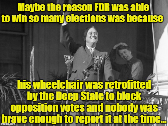 FDR  and the Deep State | Maybe the reason FDR was able to win so many elections was because; his wheelchair was retrofitted by the Deep State to block opposition votes and nobody was brave enough to report it at the time... | image tagged in it's a conspiracy,fdr,democratic socialism,election 2020,donald trump approves,maga | made w/ Imgflip meme maker