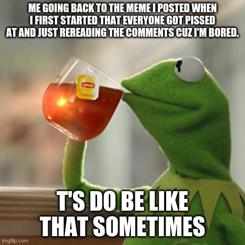 or is it just me? |  ME GOING BACK TO THE MEME I POSTED WHEN I FIRST STARTED THAT EVERYONE GOT PISSED AT AND JUST REREADING THE COMMENTS CUZ I'M BORED. T'S DO BE LIKE THAT SOMETIMES | image tagged in memes,but that's none of my business,kermit the frog | made w/ Imgflip meme maker