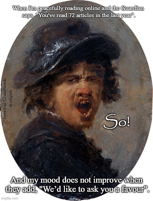 Interesting Articles | When I'm peacefully reading online and the Guardian
 says, "You've read 72 articles in the last year". Joos van Craesbeeck:
minkpen; So! And my mood does not improve when
 they add, "We’d like to ask you a favour". | image tagged in art memes,interruption,newspaper | made w/ Imgflip meme maker