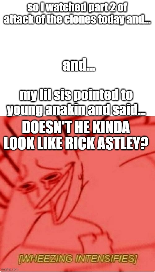 i was DYING |  so i watched part 2 of attack of the clones today and... and... my lil sis pointed to young anakin and said... DOESN'T HE KINDA LOOK LIKE RICK ASTLEY? | image tagged in blank white template,wheeze,star wars | made w/ Imgflip meme maker