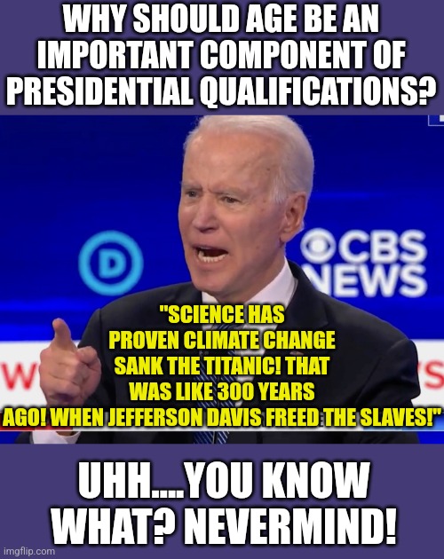 There is a reason people retire. A big reason.... | WHY SHOULD AGE BE AN IMPORTANT COMPONENT OF PRESIDENTIAL QUALIFICATIONS? "SCIENCE HAS PROVEN CLIMATE CHANGE SANK THE TITANIC! THAT WAS LIKE 300 YEARS AGO! WHEN JEFFERSON DAVIS FREED THE SLAVES!"; UHH....YOU KNOW WHAT? NEVERMIND! | image tagged in joe biden yelling,aging,dementia,liberals,expectation vs reality,confused | made w/ Imgflip meme maker