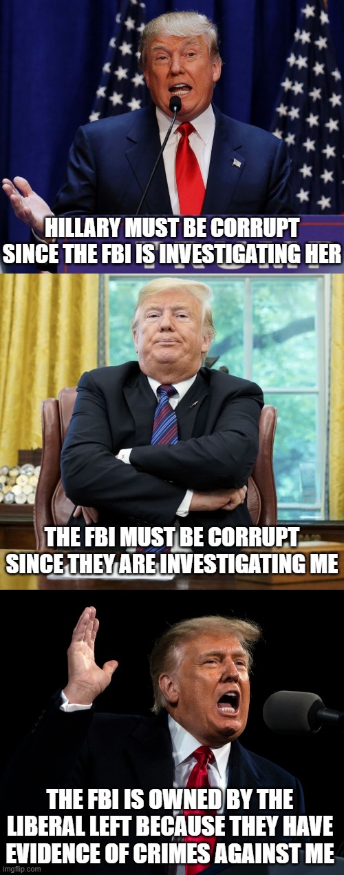 Trump through the years FBI | HILLARY MUST BE CORRUPT SINCE THE FBI IS INVESTIGATING HER; THE FBI MUST BE CORRUPT SINCE THEY ARE INVESTIGATING ME; THE FBI IS OWNED BY THE LIBERAL LEFT BECAUSE THEY HAVE EVIDENCE OF CRIMES AGAINST ME | image tagged in trump,treason,autocracy,fbi,usa,america | made w/ Imgflip meme maker