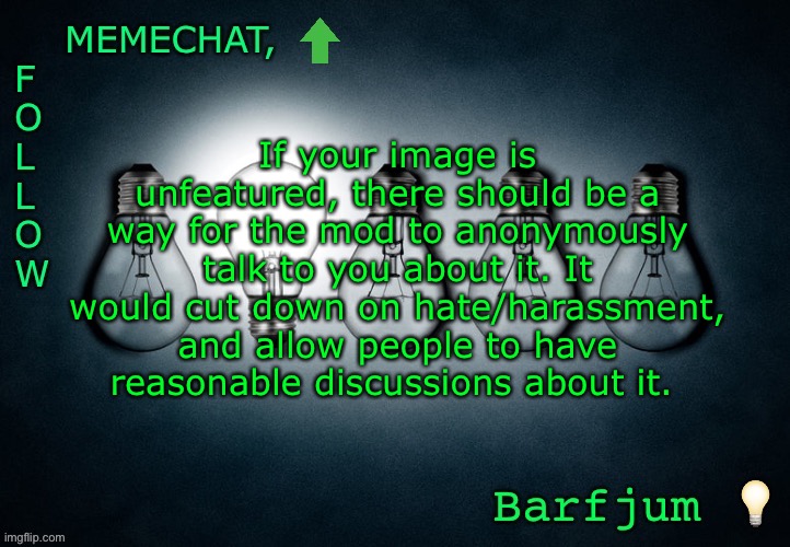 Share if you want! (Share other images from this stream too) |  If your image is unfeatured, there should be a way for the mod to anonymously talk to you about it. It would cut down on hate/harassment, and allow people to have reasonable discussions about it. | image tagged in barfjum s premium announcment | made w/ Imgflip meme maker