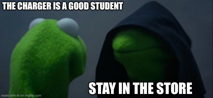 random | THE CHARGER IS A GOOD STUDENT; STAY IN THE STORE | image tagged in memes,evil kermit | made w/ Imgflip meme maker