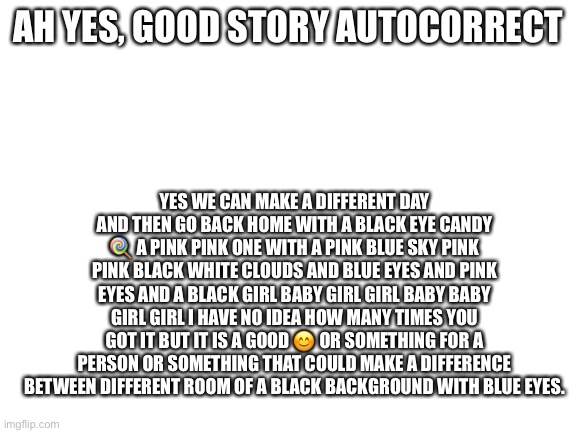 Autocorrect story | AH YES, GOOD STORY AUTOCORRECT; YES WE CAN MAKE A DIFFERENT DAY AND THEN GO BACK HOME WITH A BLACK EYE CANDY 🍭 A PINK PINK ONE WITH A PINK BLUE SKY PINK PINK BLACK WHITE CLOUDS AND BLUE EYES AND PINK EYES AND A BLACK GIRL BABY GIRL GIRL BABY BABY GIRL GIRL I HAVE NO IDEA HOW MANY TIMES YOU GOT IT BUT IT IS A GOOD 😊 OR SOMETHING FOR A PERSON OR SOMETHING THAT COULD MAKE A DIFFERENCE BETWEEN DIFFERENT ROOM OF A BLACK BACKGROUND WITH BLUE EYES. | image tagged in blank white template | made w/ Imgflip meme maker