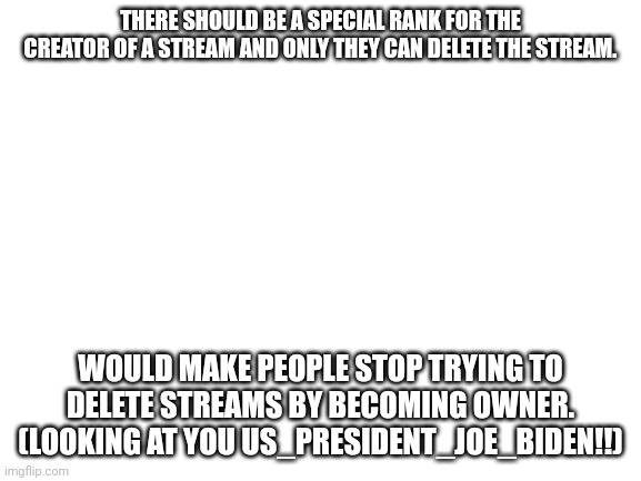 Smort |  THERE SHOULD BE A SPECIAL RANK FOR THE CREATOR OF A STREAM AND ONLY THEY CAN DELETE THE STREAM. WOULD MAKE PEOPLE STOP TRYING TO DELETE STREAMS BY BECOMING OWNER. (LOOKING AT YOU US_PRESIDENT_JOE_BIDEN!!) | image tagged in blank white template | made w/ Imgflip meme maker