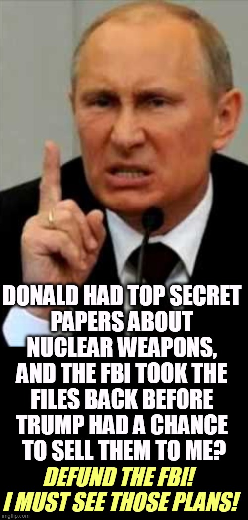 Trump's Boss doesn't issue W-2's. | DONALD HAD TOP SECRET 
PAPERS ABOUT 
NUCLEAR WEAPONS, 
AND THE FBI TOOK THE 
FILES BACK BEFORE 
TRUMP HAD A CHANCE 
TO SELL THEM TO ME? DEFUND THE FBI! 
I MUST SEE THOSE PLANS! | image tagged in putin friend to trump enemy of america,trump,top secret,nuclear weapons,putin,russia | made w/ Imgflip meme maker