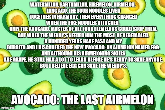 idk | WATERMELON, EARTHMELON, FIREMELON, AIRMELON. 
LONG AGO, THE FOUR NOODLES LIVED TOGETHER IN HARMONY. THEN EVERYTHING CHANGED WHEN THE FIRE NOODLES ATTACKED. 
ONLY THE AVOCADO, MASTER OF ALL FOUR ELEMELONS COULD STOP THEM. BUT WHEN THE WENDY'S NEEDED HIM THE MOST, HE VEGETABLED.
A HUNDRED YEARS HAVE PAST AND MY BURRITO AND I DISCOVERED THE NEW AVOCADO: AN AIRMELON NAMED EGG.
AND ALTHOUGH HIS AIRMELONING SKILLS ARE GRAPE, HE STILL HAS A LOT TO LEARN BEFORE HE'S READY TO SAVE ANYONE.
BUT I BELIEVE EGG CAN SAVE THE WENDY'S. AVOCADO: THE LAST AIRMELON | image tagged in avo | made w/ Imgflip meme maker