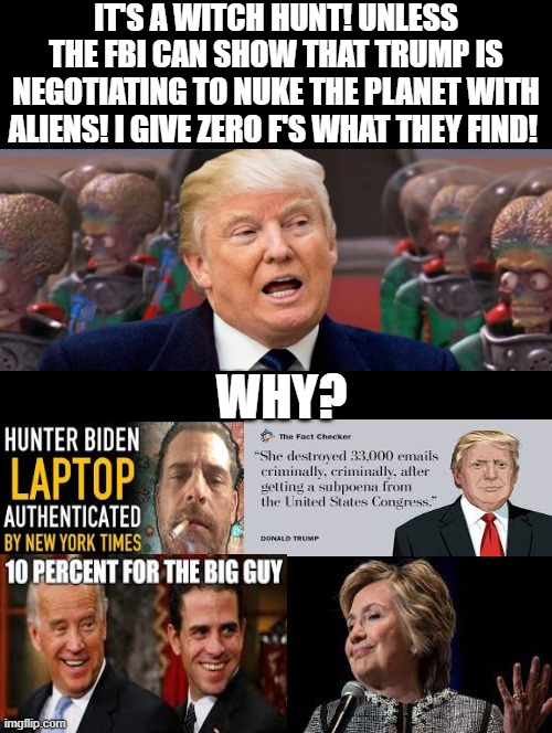Witch hunt! Unless the FBI can show Trump is negotiating to nuke the planet with aliens! | IT'S A WITCH HUNT! UNLESS THE FBI CAN SHOW THAT TRUMP IS NEGOTIATING TO NUKE THE PLANET WITH ALIENS! I GIVE ZERO F'S WHAT THEY FIND! WHY? | image tagged in witch hunt,why is the fbi here,traitors,evil government,the lowest scum in history | made w/ Imgflip meme maker