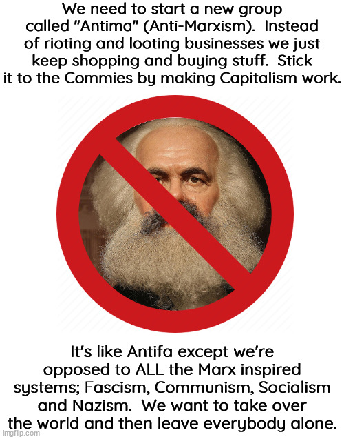 Workers of the work go to the beach or mountains or whatever.  It's your life. | We need to start a new group called "Antima" (Anti-Marxism).  Instead of rioting and looting businesses we just keep shopping and buying stuff.  Stick it to the Commies by making Capitalism work. It's like Antifa except we're opposed to ALL the Marx inspired systems; Fascism, Communism, Socialism and Nazism.  We want to take over the world and then leave everybody alone. | image tagged in antima,free the people,free the market,learn freedom,oppose tyranny | made w/ Imgflip meme maker