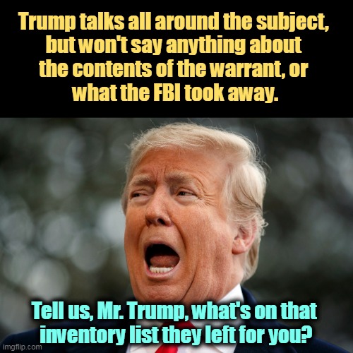 Trump afraid, screaming in fear | Trump talks all around the subject, 
but won't say anything about 
the contents of the warrant, or 
what the FBI took away. Tell us, Mr. Trump, what's on that 
inventory list they left for you? | image tagged in trump afraid screaming in fear,terror,fbi,top secret,classified,stolen | made w/ Imgflip meme maker