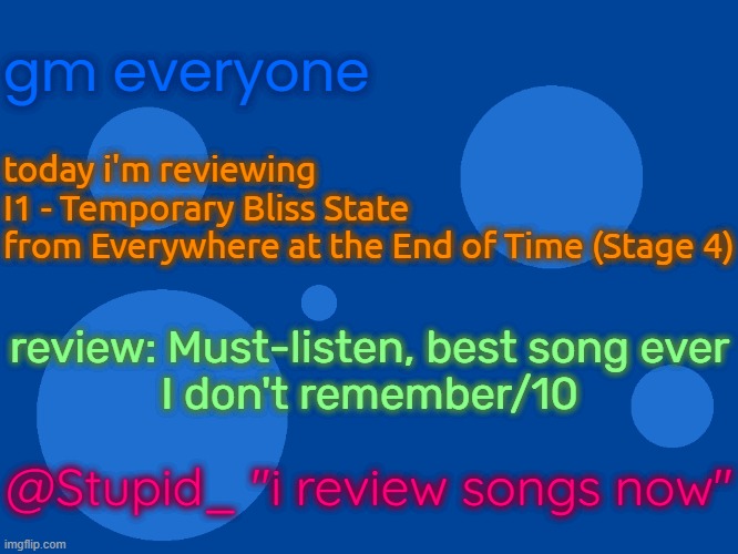 link: https://www.youtube.com/watch?v=mRdZvvbGLcg | gm everyone; today i'm reviewing
I1 - Temporary Bliss State
from Everywhere at the End of Time (Stage 4); review: Must-listen, best song ever
I don't remember/10; @Stupid_ "i review songs now" | image tagged in stupid_official temp 1 | made w/ Imgflip meme maker