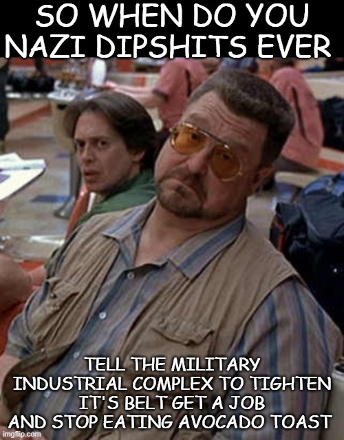 What exactly is the problem? | SO WHEN DO YOU NAZI DIPSHITS EVER; TELL THE MILITARY INDUSTRIAL COMPLEX TO TIGHTEN IT'S BELT GET A JOB AND STOP EATING AVOCADO TOAST | image tagged in what exactly is the problem,nazis | made w/ Imgflip meme maker