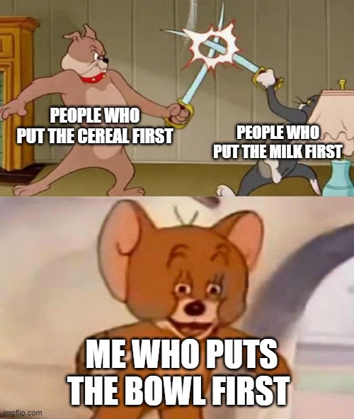 idk | PEOPLE WHO PUT THE CEREAL FIRST; PEOPLE WHO PUT THE MILK FIRST; ME WHO PUTS THE BOWL FIRST | image tagged in tom and jerry swordfight,oh wow are you actually reading these tags | made w/ Imgflip meme maker