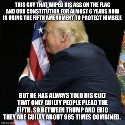 trump hugging flag | THIS GUY THAT WIPED HIS ASS ON THE FLAG AND OUR CONSTITUTION FOR ALMOST 6 YEARS NOW IS USING THE FIFTH AMENDMENT TO PROTECT HIMSELF. BUT HE HAS ALWAYS TOLD HIS CULT THAT ONLY GUILTY PEOPLE PLEAD THE FIFTH. SO BETWEEN TRUMP AND ERIC THEY ARE GUILTY ABOUT 965 TIMES COMBINED. | image tagged in trump hugging flag | made w/ Imgflip meme maker