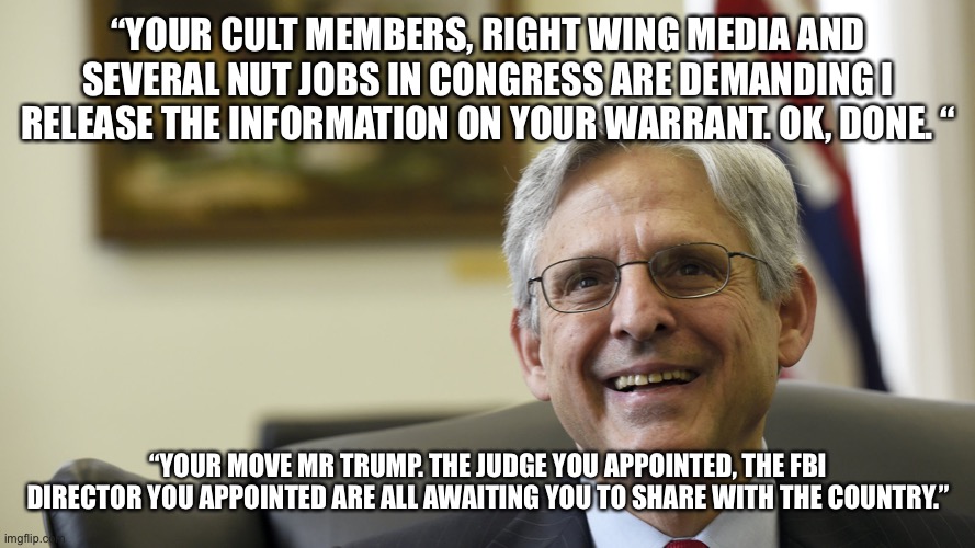 Merrick Garland | “YOUR CULT MEMBERS, RIGHT WING MEDIA AND SEVERAL NUT JOBS IN CONGRESS ARE DEMANDING I RELEASE THE INFORMATION ON YOUR WARRANT. OK, DONE. “; “YOUR MOVE MR TRUMP. THE JUDGE YOU APPOINTED, THE FBI DIRECTOR YOU APPOINTED ARE ALL AWAITING YOU TO SHARE WITH THE COUNTRY.” | image tagged in merrick garland | made w/ Imgflip meme maker