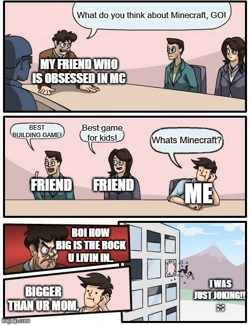 I was just Joking!!! |  What do you think about Minecraft, GO! MY FRIEND WHO IS OBSESSED IN MC; BEST BUILDING GAME! Best game for kids! Whats Minecraft? FRIEND        FRIEND; ME; BOI HOW BIG IS THE ROCK U LIVIN IN.. I WAS JUST JOKING!! 
;-;; BIGGER THAN UR MOM. | image tagged in memes,boardroom meeting suggestion | made w/ Imgflip meme maker