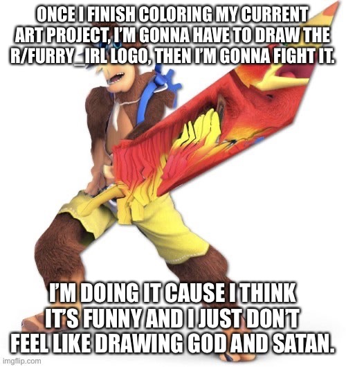 It’s gonna be posted on r/furry_irl | ONCE I FINISH COLORING MY CURRENT ART PROJECT, I’M GONNA HAVE TO DRAW THE R/FURRY_IRL LOGO, THEN I’M GONNA FIGHT IT. I’M DOING IT CAUSE I THINK IT’S FUNNY AND I JUST DON’T FEEL LIKE DRAWING GOD AND SATAN. | made w/ Imgflip meme maker