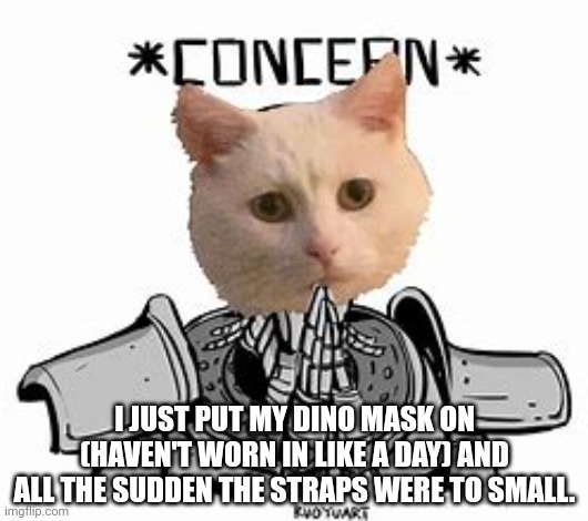 Concern | I JUST PUT MY DINO MASK ON (HAVEN'T WORN IN LIKE A DAY) AND ALL THE SUDDEN THE STRAPS WERE TO SMALL. | image tagged in concern | made w/ Imgflip meme maker