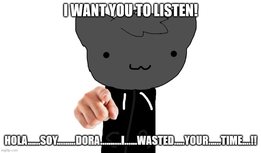 yes hola | I WANT YOU TO LISTEN! HOLA......SOY.........DORA..........I......WASTED.....YOUR......TIME....!! | image tagged in i want you roxy,htf,dora the explorer | made w/ Imgflip meme maker