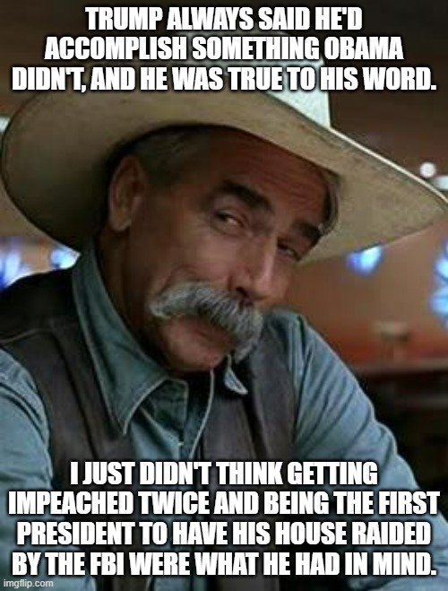 Sam Elliott | TRUMP ALWAYS SAID HE'D ACCOMPLISH SOMETHING OBAMA DIDN'T, AND HE WAS TRUE TO HIS WORD. I JUST DIDN'T THINK GETTING IMPEACHED TWICE AND BEING THE FIRST PRESIDENT TO HAVE HIS HOUSE RAIDED BY THE FBI WERE WHAT HE HAD IN MIND. | image tagged in sam elliott,donald trump,barack obama | made w/ Imgflip meme maker