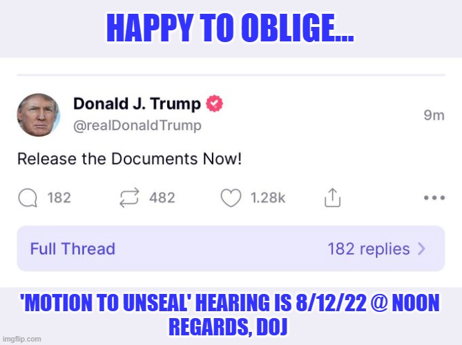 DOJ calls Trump's bluff on releasing Search Warrant | HAPPY TO OBLIGE... 'MOTION TO UNSEAL' HEARING IS 8/12/22 @ NOON
REGARDS, DOJ | image tagged in trump 2016,top secret docs,national security,criminal,mar a lago | made w/ Imgflip meme maker