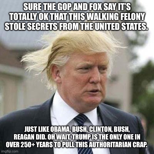Donald Trump | SURE THE GOP AND FOX SAY IT’S TOTALLY OK THAT THIS WALKING FELONY STOLE SECRETS FROM THE UNITED STATES. JUST LIKE OBAMA, BUSH, CLINTON, BUSH, REAGAN DID. OH WAIT, TRUMP IS THE ONLY ONE IN OVER 250+ YEARS TO PULL THIS AUTHORITARIAN CRAP. | image tagged in donald trump | made w/ Imgflip meme maker
