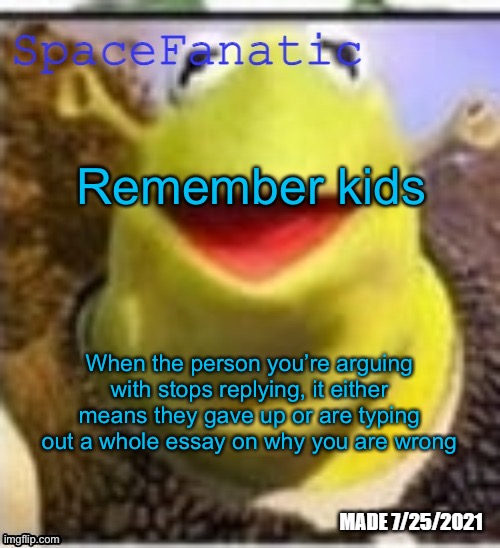 Ye Olde Announcements | Remember kids; When the person you’re arguing with stops replying, it either means they gave up or are typing out a whole essay on why you are wrong | image tagged in spacefanatic announcement temp | made w/ Imgflip meme maker